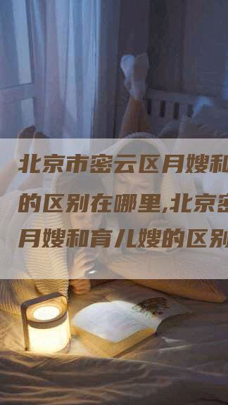 北京市密云区月嫂和育儿嫂的区别在哪里,北京密云区月嫂和育儿嫂的区别-住家保姆月嫂服务_家政保洁钟点工家政服务_速上门月嫂网首页