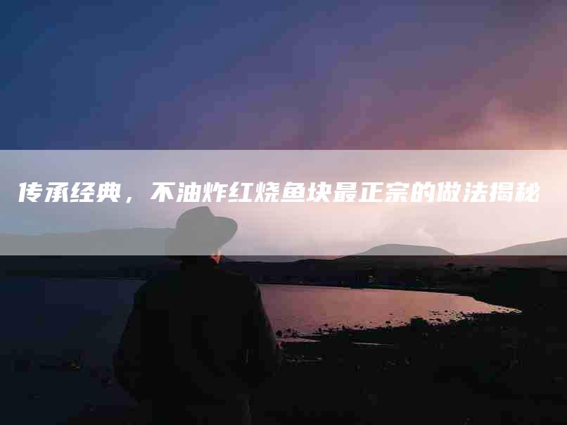 传承经典，不油炸红烧鱼块最正宗的做法揭秘-住家保姆月嫂服务_家政保洁钟点工家政服务_速上门月嫂网首页