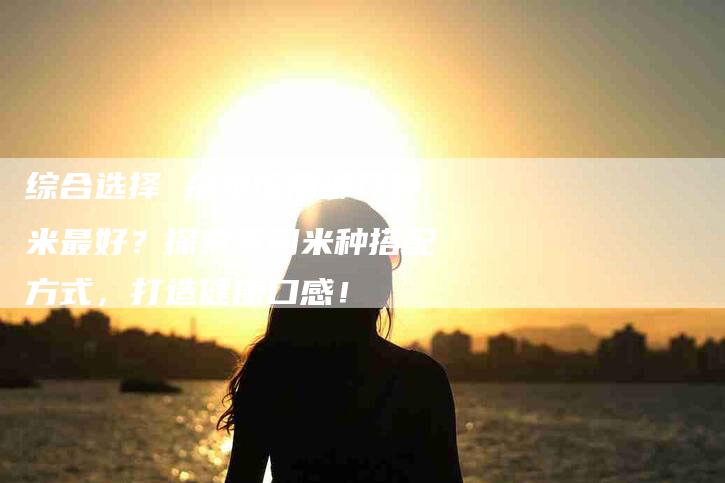 综合选择 杂粮饭用哪几种米最好?探索不同米种搭配方式,打造健康口感!-住家保姆月嫂服务_家政保洁钟点工家政服务_速上门月嫂网首页