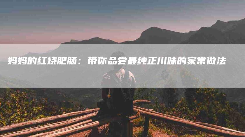 妈妈的红烧肥肠：带你品尝最纯正川味的家常做法-住家保姆月嫂服务_家政保洁钟点工家政服务_速上门月嫂网首页