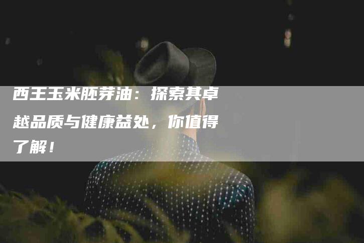 西王玉米胚芽油：探索其卓越品质与健康益处，你值得了解！-住家保姆月嫂服务_家政保洁钟点工家政服务_速上门月嫂网首页