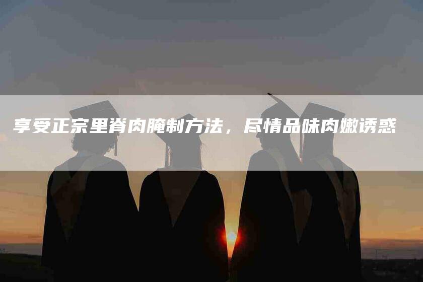 享受正宗里脊肉腌制方法，尽情品味肉嫩诱惑-住家保姆月嫂服务_家政保洁钟点工家政服务_速上门月嫂网首页