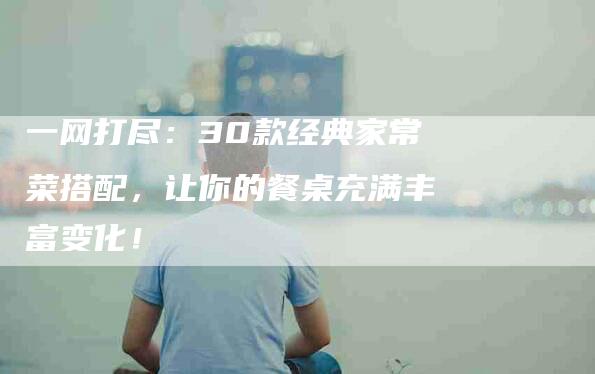 一网打尽：30款经典家常菜搭配，让你的餐桌充满丰富变化！