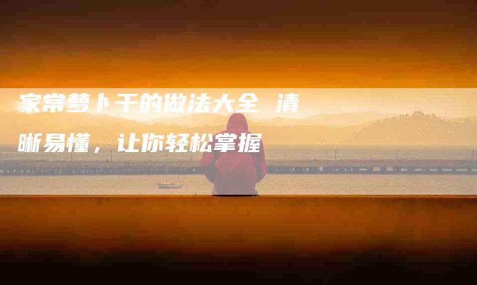 家常萝卜干的做法大全 清晰易懂，让你轻松掌握