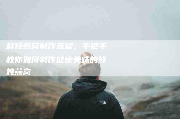 鲜炖燕窝制作流程:手把手教你如何制作健康美味的鲜炖燕窝-住家保姆月嫂服务_家政保洁钟点工家政服务_速上门月嫂网首页