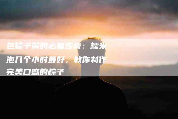 包粽子前的必备步骤：糯米泡几个小时最好，教你制作完美口感的粽子-住家保姆月嫂服务_家政保洁钟点工家政服务_速上门月嫂网首页