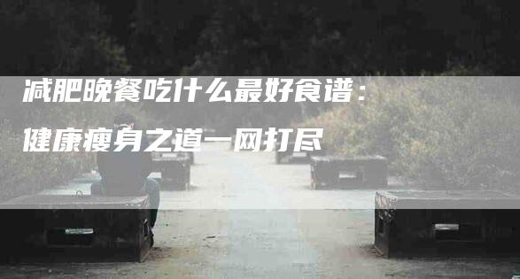 减肥晚餐吃什么最好食谱：健康瘦身之道一网打尽-住家保姆月嫂服务_家政保洁钟点工家政服务_速上门月嫂网首页