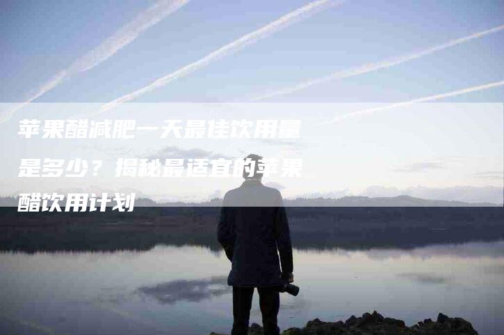 苹果醋减肥一天最佳饮用量是多少？揭秘最适宜的苹果醋饮用计划-住家保姆月嫂服务_家政保洁钟点工家政服务_速上门月嫂网首页