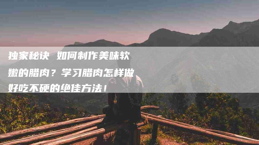 独家秘诀 如何制作美味软嫩的腊肉？学习腊肉怎样做好吃不硬的绝佳方法！-住家保姆月嫂服务_家政保洁钟点工家政服务_速上门月嫂网首页