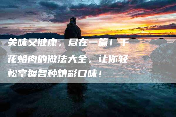 美味又健康,尽在一篇!干花蛤肉的做法大全,让你轻松掌握各种精彩口味!-住家保姆月嫂服务_家政保洁钟点工家政服务_速上门月嫂网首页