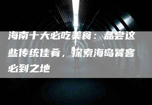 海南十大必吃美食：品尝这些传统佳肴，探索海岛饕客必到之地-住家保姆月嫂服务_家政保洁钟点工家政服务_速上门月嫂网首页