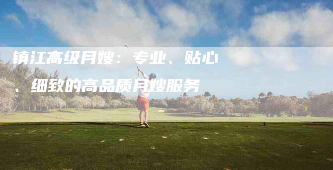 镇江高级月嫂：专业、贴心、细致的高品质月嫂服务