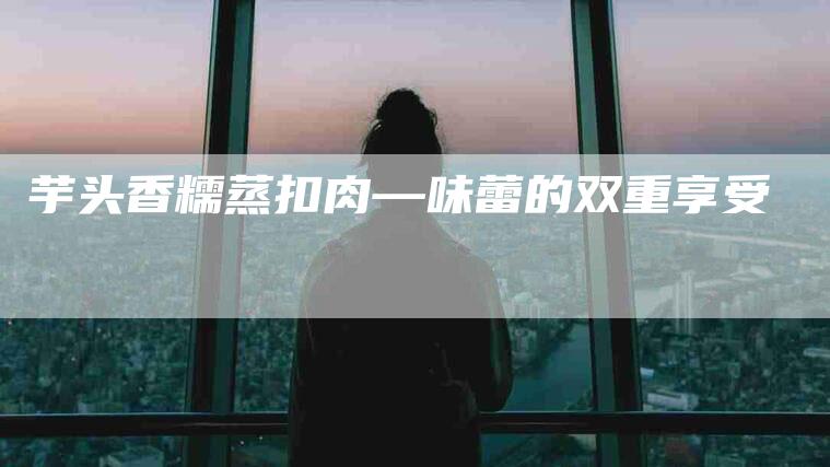 芋头香糯蒸扣肉—味蕾的双重享受