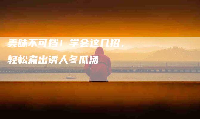 美味不可挡！学会这几招，轻松煮出诱人冬瓜汤-住家保姆月嫂服务_家政保洁钟点工家政服务_速上门月嫂网首页