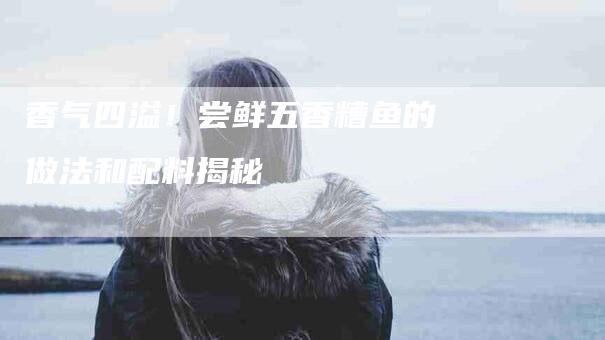 香气四溢！尝鲜五香糟鱼的做法和配料揭秘-住家保姆月嫂服务_家政保洁钟点工家政服务_速上门月嫂网首页
