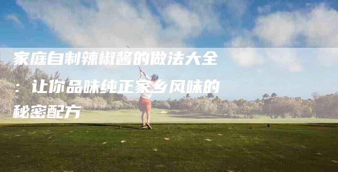 家庭自制辣椒酱的做法大全：让你品味纯正家乡风味的秘密配方-住家保姆月嫂服务_家政保洁钟点工家政服务_速上门月嫂网首页