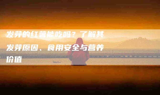 发芽的红薯能吃吗？了解其发芽原因、食用安全与营养价值-住家保姆月嫂服务_家政保洁钟点工家政服务_速上门月嫂网首页