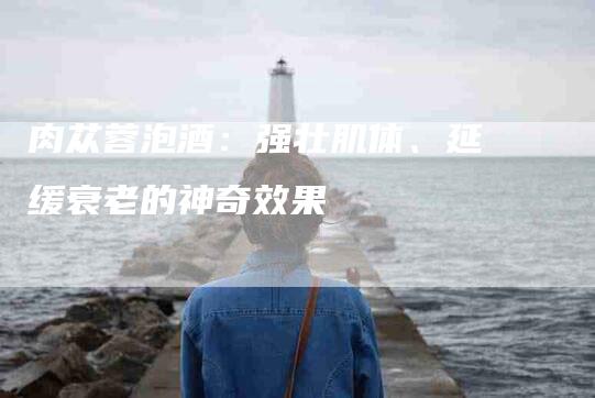 肉苁蓉泡酒：强壮肌体、延缓衰老的神奇效果-住家保姆月嫂服务_家政保洁钟点工家政服务_速上门月嫂网首页
