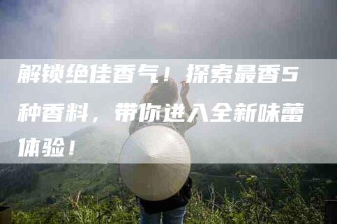 解锁绝佳香气！探索最香5种香料，带你进入全新味蕾体验！-住家保姆月嫂服务_家政保洁钟点工家政服务_速上门月嫂网首页