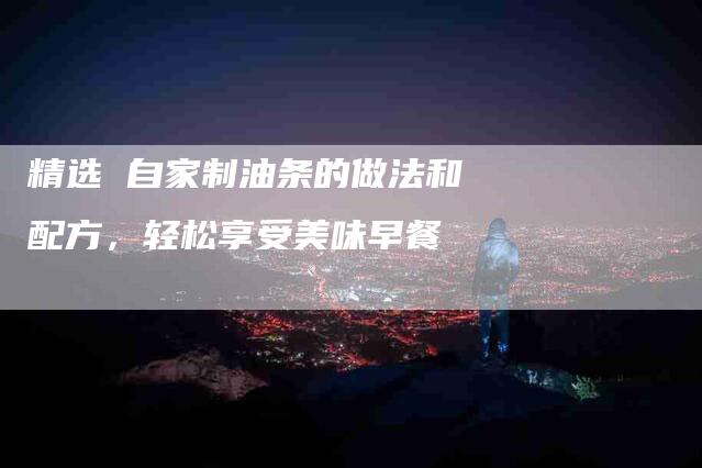 精选 自家制油条的做法和配方，轻松享受美味早餐-住家保姆月嫂服务_家政保洁钟点工家政服务_速上门月嫂网首页