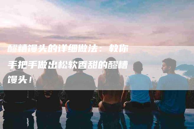 醪糟馒头的详细做法：教你手把手做出松软香甜的醪糟馒头！-住家保姆月嫂服务_家政保洁钟点工家政服务_速上门月嫂网首页