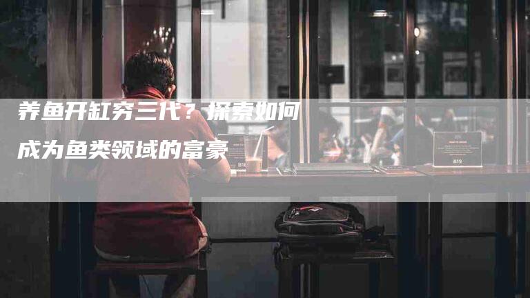 养鱼开缸穷三代？探索如何成为鱼类领域的富豪-住家保姆月嫂服务_家政保洁钟点工家政服务_速上门月嫂网首页