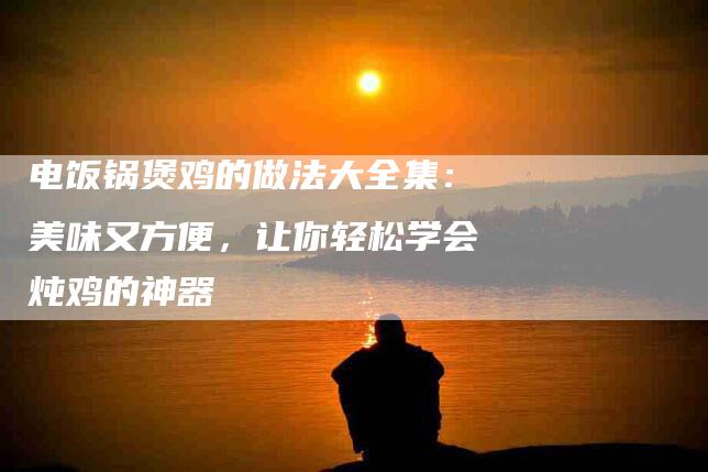 电饭锅煲鸡的做法大全集：美味又方便，让你轻松学会炖鸡的神器