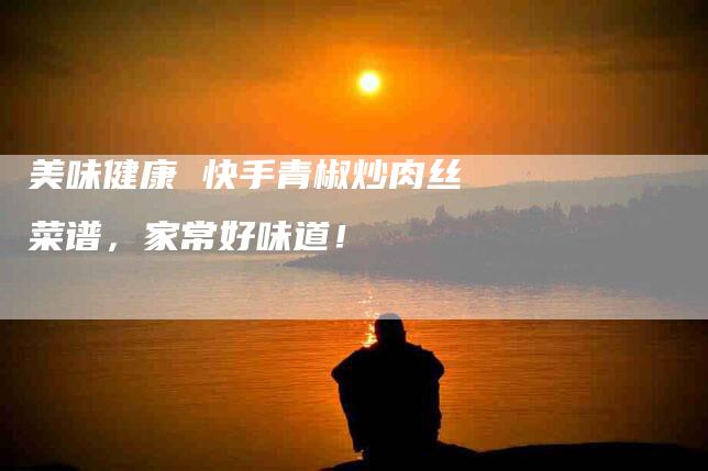 美味健康 快手青椒炒肉丝菜谱，家常好味道！-住家保姆月嫂服务_家政保洁钟点工家政服务_速上门月嫂网首页