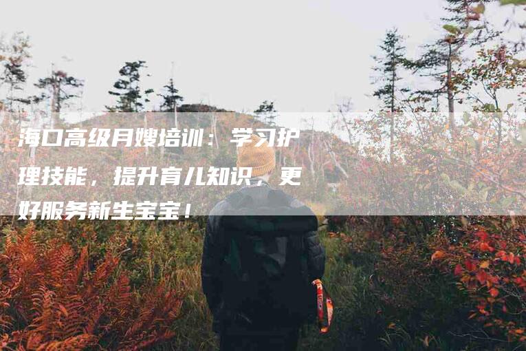 海口高级月嫂培训：学习护理技能，提升育儿知识，更好服务新生宝宝！