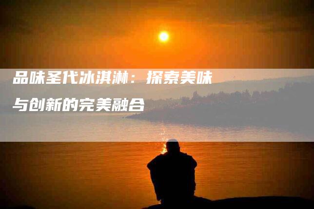 品味圣代冰淇淋：探索美味与创新的完美融合-住家保姆月嫂服务_家政保洁钟点工家政服务_速上门月嫂网首页