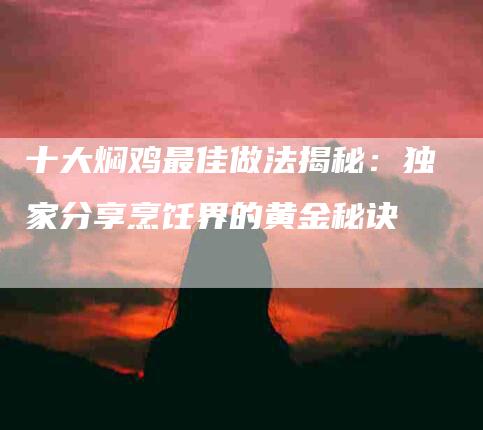 十大焖鸡最佳做法揭秘：独家分享烹饪界的黄金秘诀-住家保姆月嫂服务_家政保洁钟点工家政服务_速上门月嫂网首页