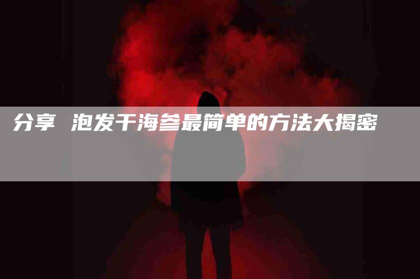 分享 泡发干海参最简单的方法大揭密