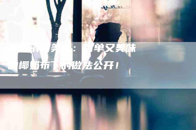 享受清爽美味：简单又美味的椰奶布丁的做法公开！-住家保姆月嫂服务_家政保洁钟点工家政服务_速上门月嫂网首页