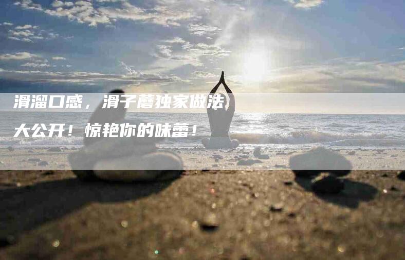 滑溜口感，滑子蘑独家做法大公开！惊艳你的味蕾！-住家保姆月嫂服务_家政保洁钟点工家政服务_速上门月嫂网首页