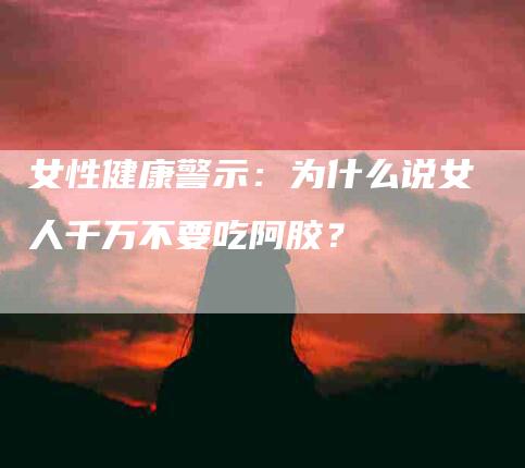 女性健康警示：为什么说女人千万不要吃阿胶？