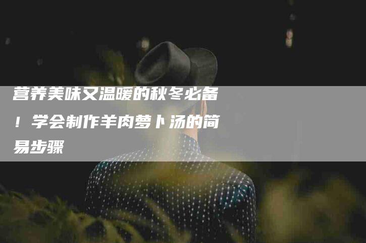 营养美味又温暖的秋冬必备！学会制作羊肉萝卜汤的简易步骤-住家保姆月嫂服务_家政保洁钟点工家政服务_速上门月嫂网首页