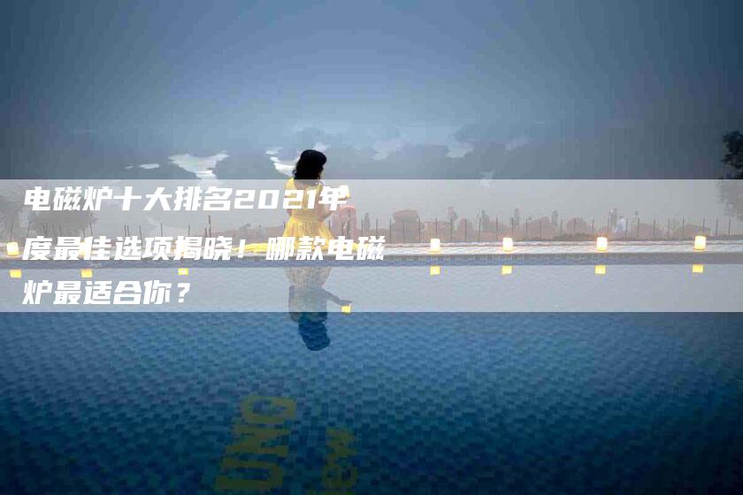 电磁炉十大排名2021年度最佳选项揭晓!哪款电磁炉最适合你?-住家保姆月嫂服务_家政保洁钟点工家政服务_速上门月嫂网首页