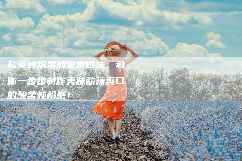 酸菜炖粉条的家常做法，教你一步步制作美味酸辣爽口的酸菜炖粉条！