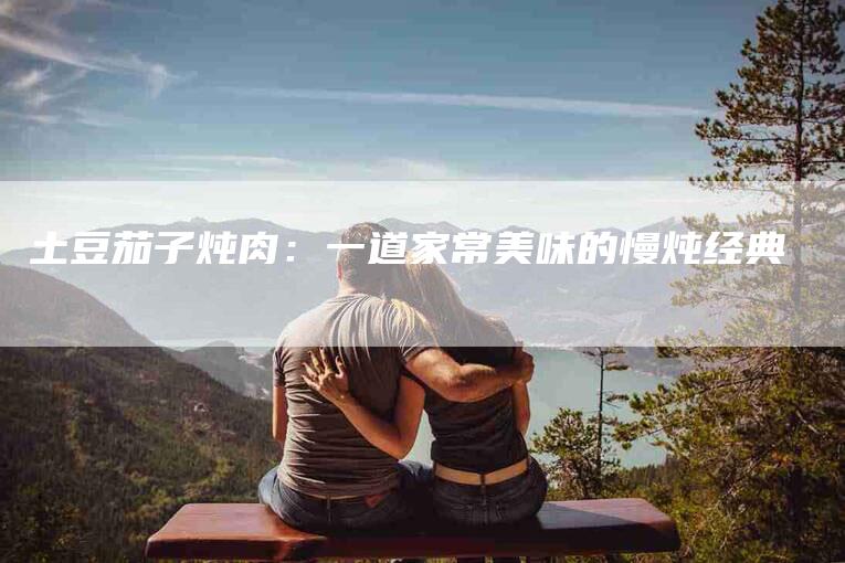 土豆茄子炖肉：一道家常美味的慢炖经典