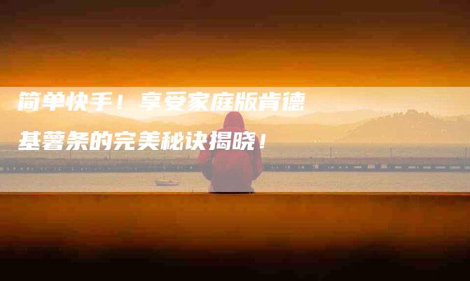 简单快手！享受家庭版肯德基薯条的完美秘诀揭晓！-住家保姆月嫂服务_家政保洁钟点工家政服务_速上门月嫂网首页