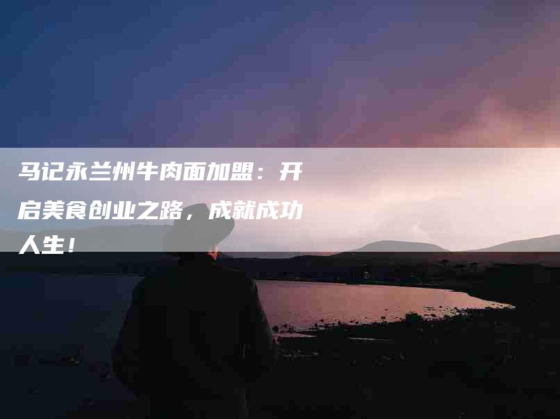 马记永兰州牛肉面加盟：开启美食创业之路，成就成功人生！-住家保姆月嫂服务_家政保洁钟点工家政服务_速上门月嫂网首页