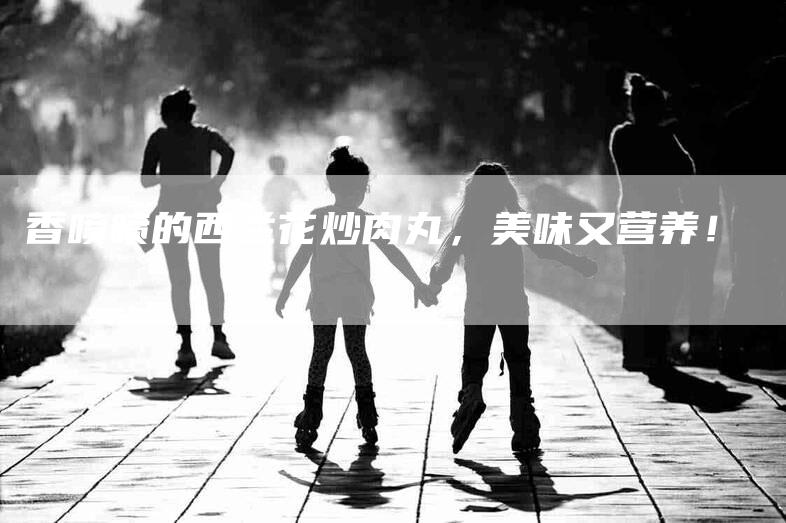 香喷喷的西兰花炒肉丸，美味又营养！-住家保姆月嫂服务_家政保洁钟点工家政服务_速上门月嫂网首页