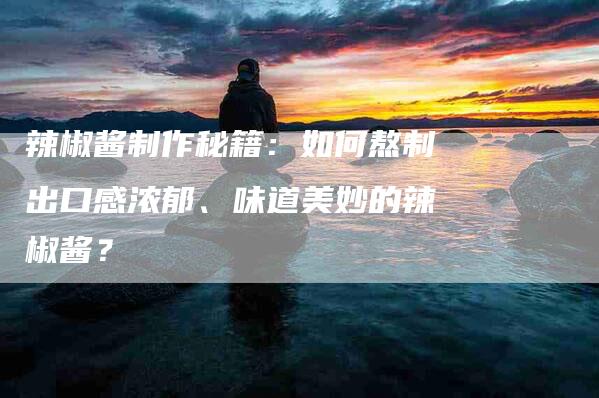辣椒酱制作秘籍：如何熬制出口感浓郁、味道美妙的辣椒酱？
