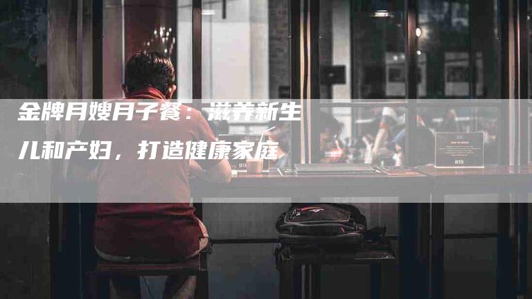 金牌月嫂月子餐：滋养新生儿和产妇，打造健康家庭-住家保姆月嫂服务_家政保洁钟点工家政服务_速上门月嫂网首页