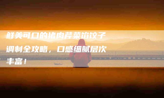 鲜美可口的猪肉芹菜馅饺子调制全攻略，口感细腻层次丰富！-住家保姆月嫂服务_家政保洁钟点工家政服务_速上门月嫂网首页