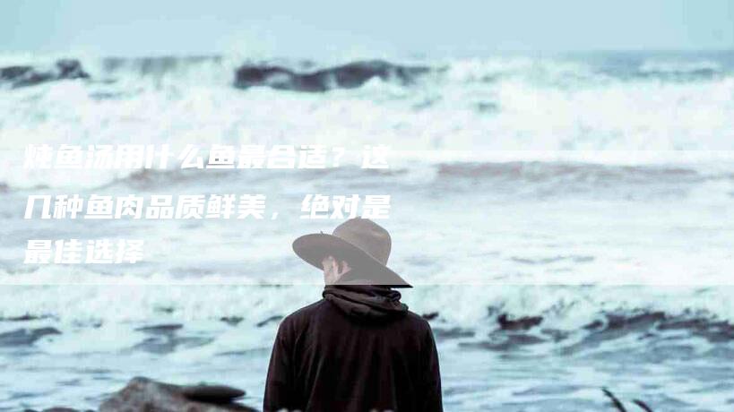 炖鱼汤用什么鱼最合适？这几种鱼肉品质鲜美，绝对是最佳选择-住家保姆月嫂服务_家政保洁钟点工家政服务_速上门月嫂网首页