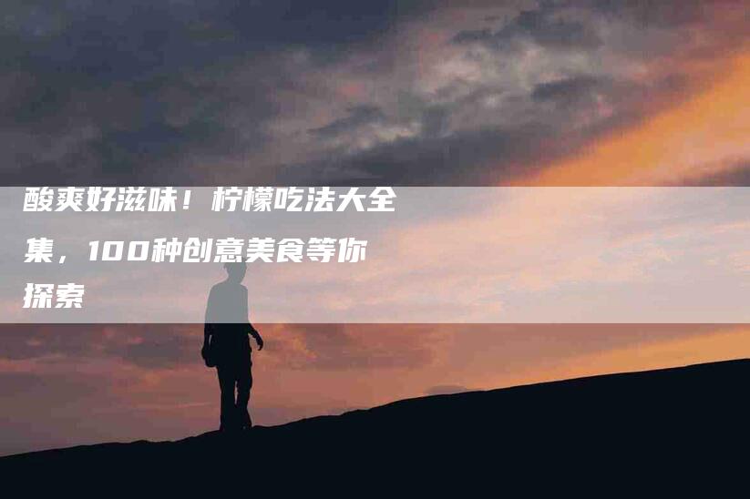酸爽好滋味！柠檬吃法大全集，100种创意美食等你探索-住家保姆月嫂服务_家政保洁钟点工家政服务_速上门月嫂网首页