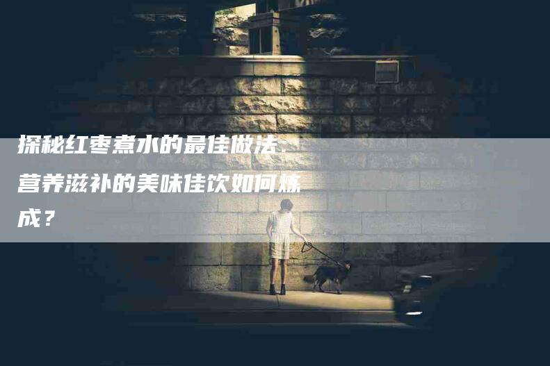 探秘红枣煮水的最佳做法：营养滋补的美味佳饮如何炼成？-住家保姆月嫂服务_家政保洁钟点工家政服务_速上门月嫂网首页