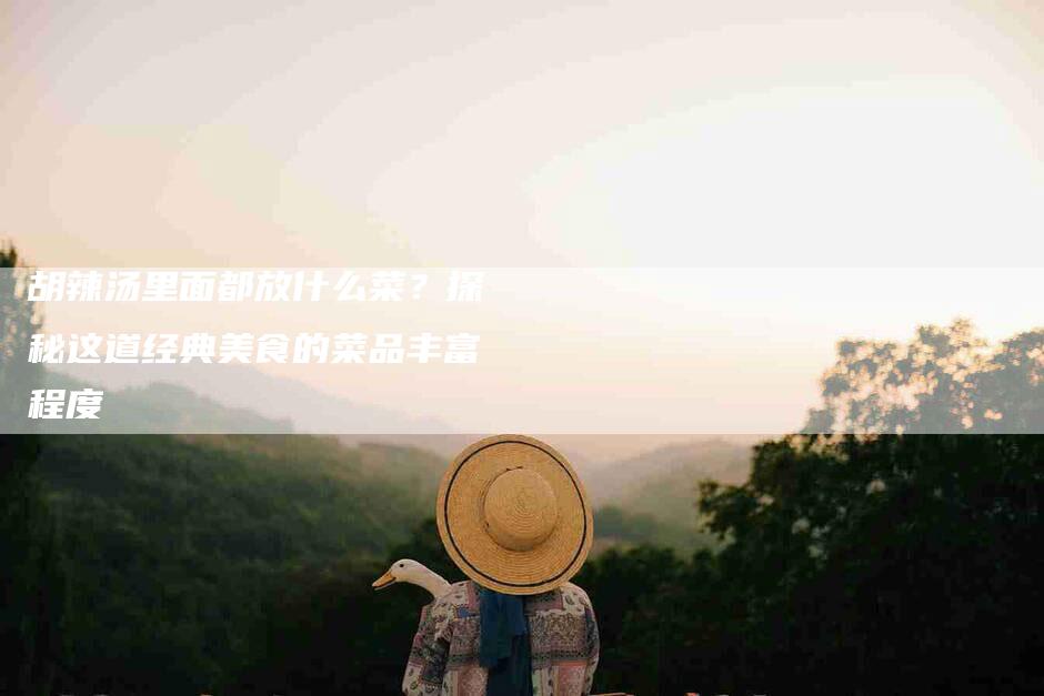 胡辣汤里面都放什么菜？探秘这道经典美食的菜品丰富程度-住家保姆月嫂服务_家政保洁钟点工家政服务_速上门月嫂网首页