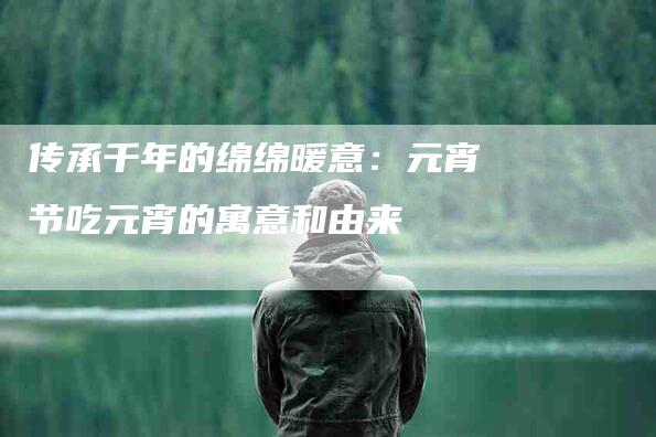 传承千年的绵绵暖意：元宵节吃元宵的寓意和由来-住家保姆月嫂服务_家政保洁钟点工家政服务_速上门月嫂网首页